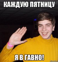 Каждую пятницу Я в гавно!