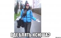  где блять Ксюша?