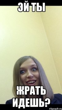 эй ты жрать идешь?