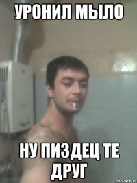 уронил мыло ну пиздец те друг