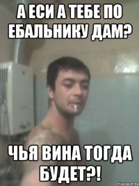 а еси а тебе по ебальнику дам? чья вина тогда будет?!