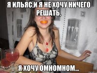 я Ильяс,и я не хочу ничего решать, я хочу омномном...