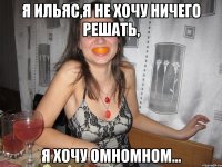 я Ильяс,я не хочу ничего решать, я хочу омномном...