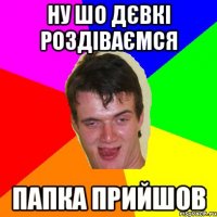ну шо дєвкі роздіваємся папка прийшов
