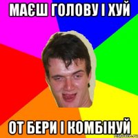маєш голову і хуй от бери і комбінуй