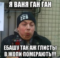 я ваня ган ган ебашу так аж глисты в жопи померають!!!