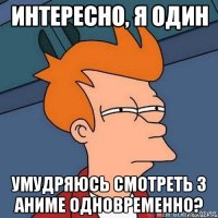 Интересно, я один умудряюсь смотреть 3 аниме одновременно?