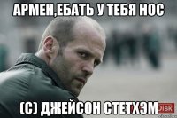 Армен,ебать у тебя нос (с) Джейсон Стетхэм