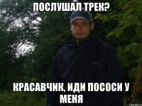 послушал трек? Красавчик, иди пососи у меня