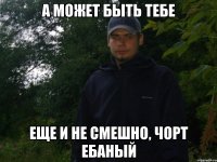 а может быть тебе еще и не смешно, Чорт ебаный