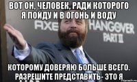 вот он, человек, ради которого я пойду и в огонь и воду которому доверяю больше всего. разрешите представить- это я