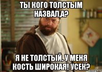 ты кого толстым назвал,а? я не толстый, у меня кость широкая! усек?