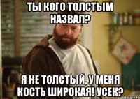 ты кого толстым назвал? я не толстый, у меня кость широкая! усек?