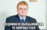  Дудкина не выёбывайся а то запрещу тебя