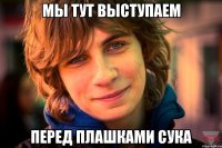мы тут выступаем перед плашками сука