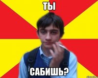 ты сабишь?