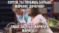 Сергей: Ты любишь больше жареное, дочечка? Саша: Да. Я бы жарила и жарила)))