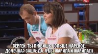  Сергей: Ты любишь больше жареное, дочечка? Саша: Да. Я бы жарила и жарила)))