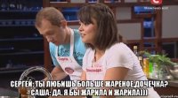  Сергей: Ты любишь больше жареное,дочечка? Саша: Да. Я бы жарила и жарила)))