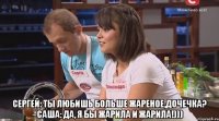  Сергей: Ты любишь больше жареное,дочечка? Саша: Да, Я бы жарила и жарила!)))