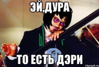 эй,дура то есть дэри