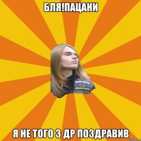 Бля!пацани я не того з др поздравив