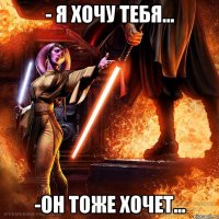 - я хочу тебя... -он тоже хочет...