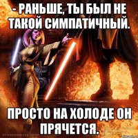 - раньше, ты был не такой симпатичный. просто на холоде он прячется.
