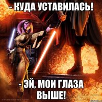 - куда уставилась! - эй, мои глаза выше!