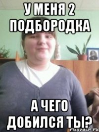 у меня 2 подбородка а чего добился ты?