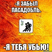 -Я забыл пасадобль. -Я тебя убью!