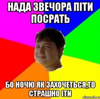 НАДА ЗВЕЧОРА ПІТИ ПОСРАТЬ БО НОЧЮ ЯК ЗАХОЧЕТЬСЯ,ТО СТРАШНО ІТИ