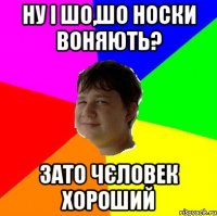 НУ І ШО,ШО НОСКИ ВОНЯЮТЬ? ЗАТО ЧЄЛОВЕК ХОРОШИЙ