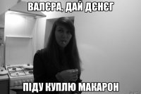 валєра, дай дєнєг піду куплю макарон