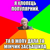 я хлопець популярний, та в жопу дала та мінчик заєбашила