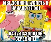мы должны успеть к начале (17:00) 04.12.13 золотой середине!