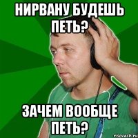 Нирвану будешь петь? Зачем вообще петь?