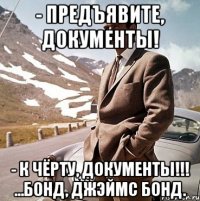 - предъявите, документы! - к чёрту, документы!!! ...бонд, джэймс бонд.