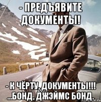 - предъявите документы! - к чёрту, документы!!! ...бонд, джэймс бонд.