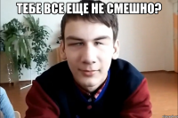 тебе все еще не смешно? 