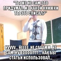 "Ты же не сам это придумал. Из какой книжки ты это списал?" Нуууу... Нееее. Не сааамм. Не сам. Ну вооооттт.... Как бы статьи использовал...