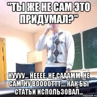 "Ты же не сам это придумал?" Нуууу... Нееее. Не сааамм. Не сам. Ну вооооттт.... Как бы статьи использовал...