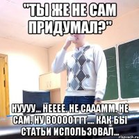 "Ты же не сам придумал?" Нуууу... Нееее. Не сааамм. Не сам. Ну вооооттт.... Как бы статьи использовал...