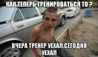 как теперь тренироваться то ? вчера тренер уехал,сегодня уехал