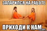 запарился на работе приходи к нам...