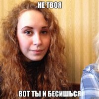 не твоя вот ты и бесишься