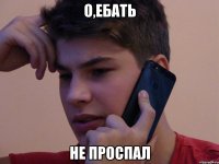 О,ЕБАТЬ НЕ ПРОСПАЛ