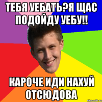 Тебя уебать?Я щас подойду уебу!! Кароче иди нахуй отсюдова