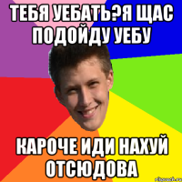 Тебя уебать?Я щас подойду уебу Кароче иди нахуй отсюдова