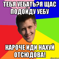 Тебя уебать?Я щас подойду уебу Кароче иди нахуй отсюдова!